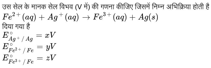 उस सेल के मानक सेल विभव (V में) की गणना कीजिए जिसमें निम्न अभिक्रिया होती है <br> `Fe^(2+) (aq) + Ag^(+)(aq) to Fe^(3+) (aq) + Ag(s)`  <br> दिया गया है <br> `E_(Ag^(+)//Ag)^@ = xV`  <br> `E_(Fe^(2+)//Fe)^@ = yV`  <br> `E_(Fe^(3+)//Fe)^@=zV`