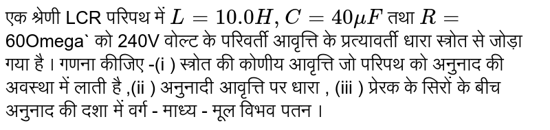 एक श्रेणी  LCR  परिपथ  में `L=10.0H ,C=40 mu F` तथा `R=`60Omega` को 240V वोल्ट के परिवर्ती आवृत्ति  के  प्रत्यावर्ती  धारा  स्त्रोत  से जोड़ा  गया  है  । गणना  कीजिए -(i )  स्त्रोत  की कोणीय  आवृत्ति  जो  परिपथ  को  अनुनाद  की अवस्था  में लाती  है  ,(ii )  अनुनादी  आवृत्ति  पर धारा  , (iii ) प्रेरक  के  सिरों  के बीच  अनुनाद  की दशा  में वर्ग  - माध्य - मूल  विभव  पतन  ।