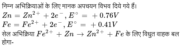 निम्न अभिक्रियाओं के लिए  मानक  अपचयन विभव  दिये गये हैं। <br> `Zn =Zn^(2+) +2e^(-) , E^(@) =+ 0.76 V` <br> `Fe =Fe^(2+) +2e^(-) , E^(@) =+ 0.41V` <br> सेल अभिक्रिया `Fe^(2+) +Zn to Zn^(2+) +Fe` के लिए विधुत वाहक बल होगा-