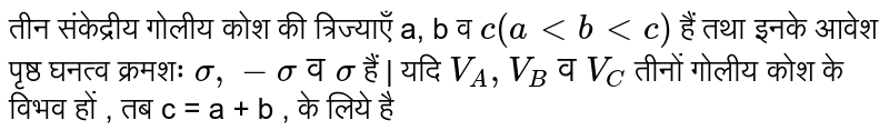 तीन संकेद्रीय गोलीय कोश की त्रिज्याएँ a, b व `c(altbltc)` हैं तथा इनके आवेश पृष्ठ घनत्व क्रमशः `sigma, -sigma व sigma` हैं | यदि `V_(A), V_(B) व V_(C)`  तीनों गोलीय कोश के विभव हों , तब c = a + b , के लिये है 