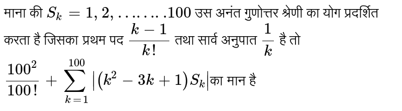 माना की `S_k=1,2,……..100`उस गुणोत्तर श्रेणी का योग प्रदर्शित करता है जिसका प्रथम पद `(k-1)/(k!)` तथा सार्व अनुपात `1/k` है तो `100^2/(100!)+sum_(k=1)^100 |(k^2-3k+1)S_k|`का मान है 