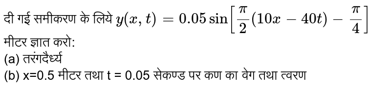 दी गई समीकरण के लिये `y(x,t)=0.05 sin[(pi)/(2)(10x-40t)-(pi)/(4)]` मीटर ज्ञात करो: <br> (a) तरंगदैर्ध्य <br> (b) x=0.5 मीटर तथा t = 0.05 सेकण्ड पर कण का वेग तथा त्वरण 