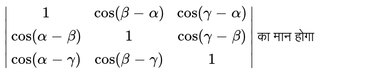 `|(1,cos(beta-alpha),cos(gamma-alpha)),(cos(alpha-beta),1,cos(gamma-beta)),(cos(alpha-gamma),cos(beta-gamma),1)|` का मान होगा 