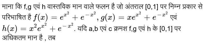 माना कि f,g एवं h वास्तविक  मान वाले फलन  है जो अंतराल [0,1] पर निम्न प्रकार से परिभाषित है `f(x)=e^(x^(2))+e^(-x^(2)),g(x)=xe^(x^(2))+e^(-x^(2))`  एवं `h(x)=x^(2)e^(x^(2))+e^(-x^(2))`. यदि a,b एवं c क्रमश f,g एवं h के [0,1] पर अधिकतम मान है , तब 