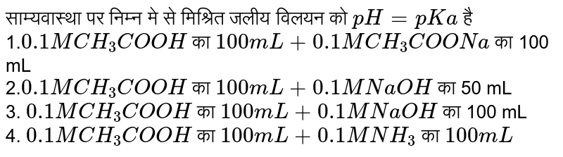 साम्यवास्था पर निम्न मे से मिश्रित जलीय विलयन को `pH=pKa` है <br> 1.`0.1 M CH_(3)COOH` का `100mL+0.1M CH_(3)COONa` का 100 mL <br> 2.`0.1M CH_(3)COOH` का `100mL +0.1M NaOH` का 50 mL <br> 3. `0.1M CH_(3)COOH` का `100mL +0.1 M NaOH` का 100 mL <br> 4. `0.1 M CH_(3)COOH` का `100mL +0.1 M NH_(3)` का `100mL`