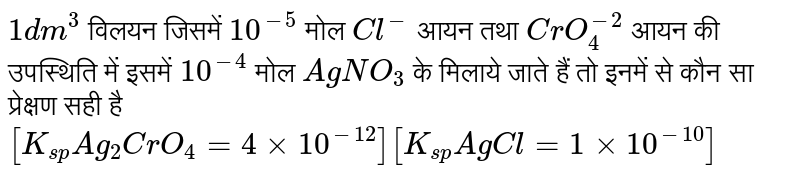 `1dm^(3)` विलयन जिसमें `10^(-5)` मोल `Cl^(-)` आयन तथा `CrO_(4)^(-2)` आयन की उपस्थिति में इसमें `10^(-4)` मोल `AgNO_(3)` के मिलाये जाते हैं तो इनमें से कौन सा प्रेक्षण सही है <br> `[K_(sp)Ag_(2)CrO_(4)=4xx10^(-12)][K_(sp)AgCl=1xx10^(-10)]`