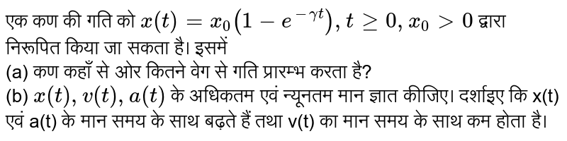 एक कण की गति को `x(t) = x_(0)(1-e^(-gamma t)), t ge 0, x_(0) gt 0` द्वारा निरूपित किया जा सकता है। इसमें <br> (a)  कण कहाँ से ओर कितने वेग से गति प्रारम्भ करता है? <br>  (b) `x(t), v(t), a(t)`  के अधिकतम एवं न्यूनतम मान ज्ञात कीजिए। दर्शाइए कि x(t) एवं a(t) के मान समय के साथ बढ़ते हैं तथा v(t) का मान समय के साथ कम होता है। 