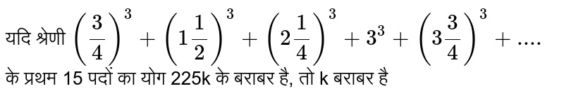 यदि श्रेणी `((3)/(4))^(3)+(1(1)/(2))^(3)+(2(1)/(4))^(3)+3^(3)+(3(3)/(4))^(3)+....` के प्रथम 15 पदों का योग 225k के बराबर है, तो k बराबर है 