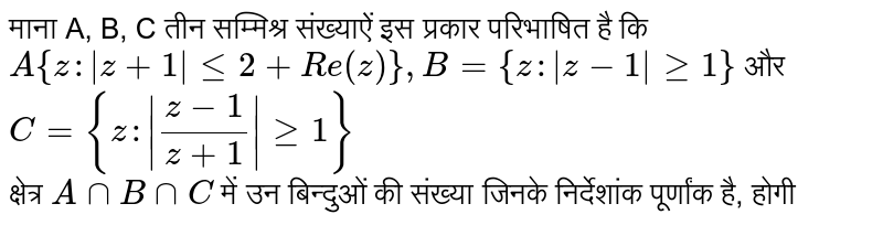 माना A, B, C तीन सम्मिश्र संख्याऐं इस प्रकार परिभाषित है कि  <br>  `A {z : |z  + 1| lt= 2 + Re (z)}, B = {z :|z-1| gt= 1} ` और `C = {z: | (z - 1)/(z+1) | gt= 1} `   <br> क्षेत्र `A cap B cap C`  में उन बिन्दुओं की संख्या जिनके निर्देशांक पूर्णांक है, होगी  