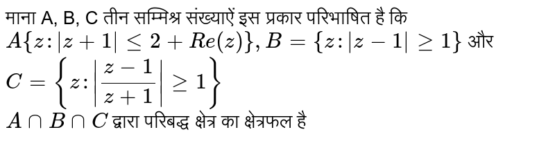 माना A, B, C तीन सम्मिश्र संख्याऐं इस प्रकार परिभाषित है कि  <br>  `A {z : |z  + 1| lt= 2 + Re (z)}, B = {z :|z-1| gt= 1} ` और `C = {z: | (z - 1)/(z+1) | gt= 1} `   <br> `A cap B cap C ` द्वारा परिबद्ध क्षेत्र का क्षेत्रफल है 