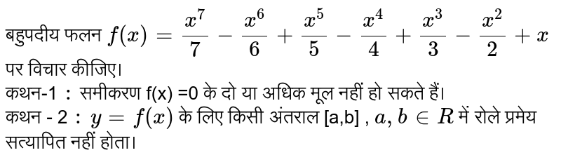 बहुपदीय फलन `f(x) = ( x^(7))/( 7) - ( x^(6))/( 6)+ ( x^(5))/( 5) - ( x^(4))/( 4) + (x^(3))/( 3) - ( x^(2))/( 2) + x `  पर विचार कीजिए।   <br> dFku-1 `:` समीकरण  f(x) =0 के दो या अधिक मूल नहीं हो सकते हैं।  <br> dFku - 2 `:` `y = f(x) ` के लिए किसी अंतराल  [a,b] , `a,b in R ` में रोले प्रमेय सत्यापित नहीं होता।  