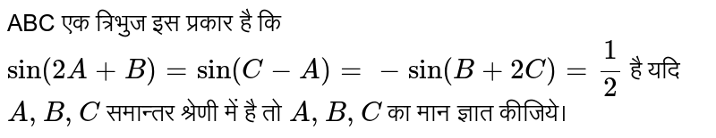 ABC एक त्रिभुज इस प्रकार है कि `sin(2A+B)=sin(C-A)=-sin(B+2C)=1/2`  है यदि A,B,C  समान्तर श्रेणी में है तो A,B,C का मान ज्ञात कीजिये।  