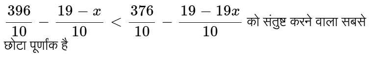 `(396)/(10)-(19-x)/(10)lt (376)/(10)-(19-19x)/(10)` को संतुष्ट करने वाला सबसे छोटा पूर्णांक है 