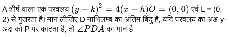 A शीर्ष वाला एक परवलय `(y-k)^(2)=4(x-h)O=(0,0)` एवं L = (0, 2) से गुजरता है। मान लीजिए D नाभिलम्ब का अंतिम बिंदु है, यदि परवलय का अक्ष y-अक्ष को P पर काटता है, तो `anglePDA` का मान है 