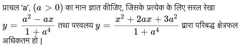 प्राचल 'a', `(agt0)` का मान ज्ञात कीजिए, जिसके प्रत्येक के लिए सरल रेखा `y=(a^(2)-ax)/(1+a^(4))` तथा परवलय `y=(x^(2)+2ax+3a)/(1+a^(4))` द्वारा परिबद्ध क्षेत्रफल अधिकतम हो |