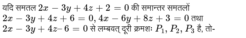 यदि समतल `2x - 3y + 4z + 2 = 0` की समान्तर समतलों `2x - 3y + 4z + 6 = 0, 4x - 6y + 8z + 3 = 0` तथा `2x - 3y+ 4z – 6 = 0` से लम्बवत् दूरी क्रमशः `P_(1), P_(2), P_(3)`  है, तो-