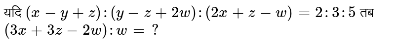 यदि  `(x- y +z) : ( y -z+ 2w ) : ( 2x + z - w)= 2 : 3: 5` तब  `( 3x + 3z -2w) : w =?` 