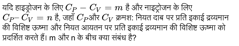 यदि हाइड्रोजन के लिए `C_P - C_V = m` है और नाइट्रोजन के लिए `C_P – C_V = n` है, जहाँ `C_P`और `C_V` क्रमश: नियत दाब पर प्रति इकाई द्रव्यमान की विशिष्ट ऊष्मा और नियत आयतन पर प्रति इकाई द्रव्यमान की विशिष्ट ऊष्मा को प्रदर्शित करते हैं। m और n के बीच क्या संबंध है? 