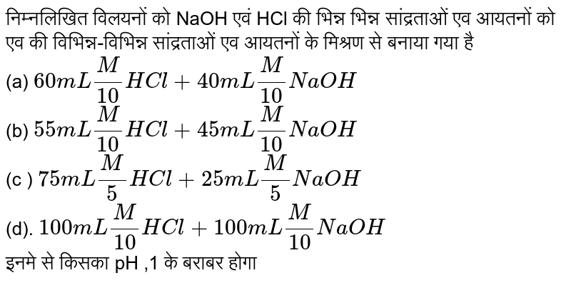 निम्नलिखित विलयनों को NaOH एवं HCl की भिन्न भिन्न सांद्रताओं एव आयतनों को एव की विभिन्न-विभिन्न सांद्रताओं एव आयतनों के मिश्रण से बनाया गया है <br> (a) `60mL M/(10) HCl+40mL  (M)/(10) NaOH` <br> (b) `55mL (M)/(10) HCl +45mL (M)/(10) NaOH` <br> (c ) `75mL (M)/(5) HCl +25mL (M)/(5) NaOH` <br> (d). `100mL (M)/(10) HCl +100mL (M)/(10) NaOH` <br> इनमे से किसका pH ,1 के बराबर होगा 