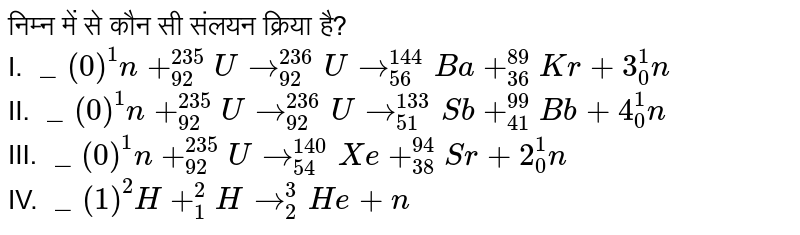 निम्न में से कौन सी संलयन क्रिया है? <br>I. `""_(0)^(1)n+""_(92)^(235)Uto""_(92)^(236)Uto""_(56)^(144)Ba+""_(36)^(89)Kr+3""_(0)^(1)n`<br> II. `""_(0)^(1)n+""_(92)^(235)Uto""_(92)^(236)Uto""_(51)^(133)Sb+""_(41)^(99)Bb+4""_(0)^(1)n` <br> III. `""_(0)^(1)n+""_(92)^(235)Uto""_(54)^(1.40)Xe+""_(38)^(94)Sr+2""_(0)^(1)n`<br> IV. `""_(1)^(2)H+""_(1)^(2)Hto""_(2)^(3)He+n` 