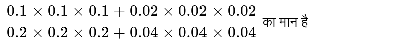 `(0.1 times 0.1 times 0.1+0.02 times 0.02 times 0.02)/(0.2 times 0.2  times 0.2+0.04 times 0.04 times 0.04)` का मान है 