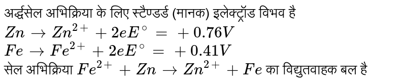 अर्द्धसेल अभिक्रिया के लिए स्टैण्डर्ड (मानक) इलेक्ट्रॉड विभव है <br> `Zn to Zn^(2+) +2e "     "E^@=+0.76V` <br> `Fe to Fe^(2+) +2e "      "E^@=+0.41V` <br> सेल अभिक्रिया `Fe^(2+) +Zn to Zn^(2+) +Fe` का विद्युतवाहक बल है
