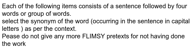 Each of the following items consists of a sentence followed by four words or group of words. <br> select the synonym of the word (occurring in the sentence in capital letters ) as per the context.  <br> Pease do not give any more FLIMSY pretexts for not having done the work 