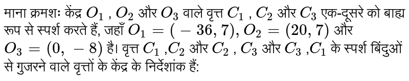 माना क्रमशः केंद्र `O_1` , `O_2`  और `O_3`  वाले वृत्त `C_1` , `C_2`  और `C_3`  एक-दूसरे को बाह्य रूप से स्पर्श करते हैं, जहाँ `O_1=(-36,7),O_2=(20,7)` और `O_3=(0,-8)`  है। वृत्त `C_1` ,` C_2`  और `C_2` , `C_3`  और `C_3` ,`C_1`  के स्पर्श बिंदुओं से गुजरने वाले वृत्तों के केंद्र के निर्देशांक हैं: 