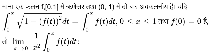 माना एक फलन f,[0,1] में ऋणेत्तर तथा (0, 1) में दो बार अवकलनीय है। यदि `int_(0)^(x)sqrt(1-(f(t))^(2))dt=int_(0)^(x)f(t)dt,0lexle1` तथा `f(0)=0` हैं, तो `lim_(xto0)(1)/(x^(2))int_(0)^(x)f(t)dt:` 