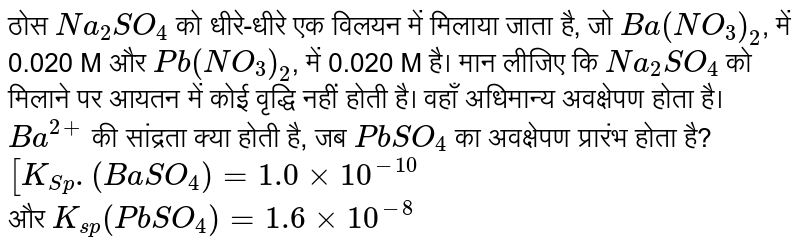 ठोस `Na_(2)SO_(4)` को धीरे-धीरे एक विलयन में मिलाया जाता है, जो `Ba(NO_(3))_(2)`, में 0.020 M और `Pb(NO_(3))_(2)`, में 0.020 M है। मान लीजिए कि `Na_(2)SO_(4)` को मिलाने पर आयतन में कोई वृद्धि नहीं होती है। वहाँ अधिमान्य अवक्षेपण होता है। `Ba^(2+)` की सांद्रता क्या होती है, जब `PbSO_(4)` का अवक्षेपण प्रारंभ होता है? <br> `[K_(Sp). (BaSO_(4)) = 1.0 xx 10^(-10)` <br> और `K_(sp) (PbSO_(4)) = 1.6 xx 10^(-8)`