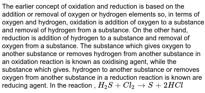 The earlier concept of oxidation and reduction is based on the addition or removal of oxygen or hydrogen elements so, in terms of oxygen and hydrogen, oxidation is addition of oxygen to a substance and removal of hydrogen from a substance. On the other hand, reduction is addition of hydrogen to a substance and removal of oxygen from a substance. The substance which gives oxygen to another substance or removes hydrogen from another substance in an oxidation reaction is known as oxidising agent, while the substance which gives. hydrogen to another substance or removes oxygen from another substance in a reduction reaction is known are reducing agent. In the reaction , `H_(2)S+Cl_(2)rarrS+2HCl`