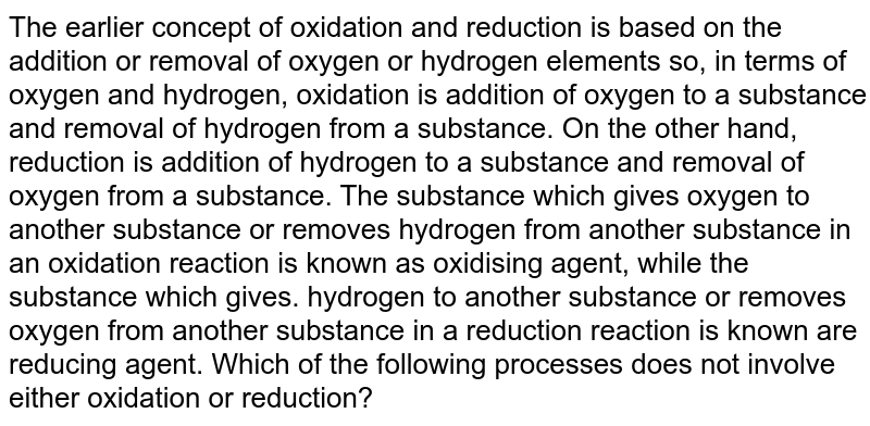The earlier concept of oxidation and reduction is based on the addition or removal of oxygen or hydrogen elements so, in terms of oxygen and hydrogen, oxidation is addition of oxygen to a substance and removal of hydrogen from a substance. On the other hand, reduction is addition of hydrogen to a substance and removal of oxygen from a substance. The substance which gives oxygen to another substance or removes hydrogen from another substance in an oxidation reaction is known as oxidising agent, while the substance which gives. hydrogen to another substance or removes oxygen from another substance in a reduction reaction is known are reducing agent. Which of the following processes does not involve either oxidation or reduction?
