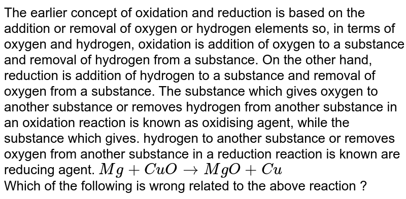 The earlier concept of oxidation and reduction is based on the addition or removal of oxygen or hydrogen elements so, in terms of oxygen and hydrogen, oxidation is addition of oxygen to a substance and removal of hydrogen from a substance. On the other hand, reduction is addition of hydrogen to a substance and removal of oxygen from a substance. The substance which gives oxygen to another substance or removes hydrogen from another substance in an oxidation reaction is known as oxidising agent, while the substance which gives. hydrogen to another substance or removes oxygen from another substance in a reduction reaction is known are reducing agent. `Mg + CuOrarrMgO + Cu` <br> Which of the following is wrong related to the above reaction ?