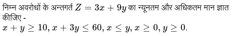 निम्न अवरोधों के अन्तगर्त `Z = 3x + 9y` का न्यूनतम और अधिकतम मान ज्ञात कीजिए -  <br> `x + y ge 10 , x + 3y le 60 , x le y , x ge 0 , y ge 0 `. 