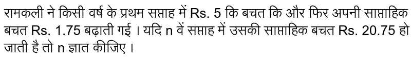 रामकली ने किसी वर्ष के प्रथम सप्ताह में Rs. 5 कि बचत कि और फिर अपनी साप्ताहिक बचत Rs. 1.75 बढ़ाती गई । यदि n वें सप्ताह में उसकी साप्ताहिक बचत Rs. 20.75 हो जाती है तो n ज्ञात कीजिए । 