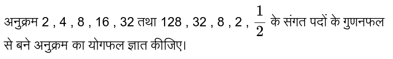 अनुक्रम  2 , 4 , 8 , 16 , 32 तथा 128 , 32 , 8 , 2 , `(1 )/(2 )` के संगत पदों के गुणनफल से बने अनुक्रम का योगफल ज्ञात कीजिए। 