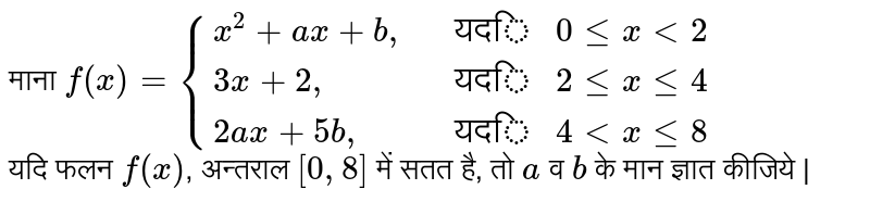 माना   `  f ( x )   = {{:( x ^(2) +  ax +  b",",, "यदि "  0 le  x lt   2 ), (  3x + 2",",, "यदि " 2 le x  le 4  ), (  2ax +  5b",",,"यदि " 4 lt  x le  8 ):} `   <br>   यदि  फलन  `  f ( x ) `, अन्तराल `[0, 8] `   में सतत है, तो  ` a`  व  `b  `  के मान ज्ञात  कीजिये | 