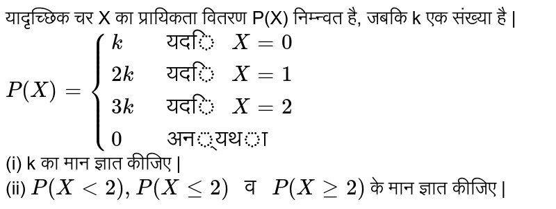 यादृच्छिक चर X का प्रायिकता वितरण P(X) निम्न्वत है, जबकि k एक संख्या है | <br> `P(X)={(k," यदि " X=0),(2k," यदि "X=1),(3k," यदि "X=2),(0," अन्यथा"):}` <br> (i) k का मान ज्ञात कीजिए | <br> (ii) `P(X lt 2), P(X le 2)" व "P(X ge 2)` के मान ज्ञात कीजिए |