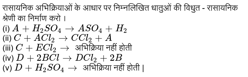 रासायनिक अभिक्रियाओं के आधार पर निम्नलिखित धातुओं की विधुत - रासायनिक श्रेणी का निर्माण करो । <br> (i) `A+H_(2)SO_(4)toASO_(4)+H_(2)` <br> (ii) `C+ACl_(2)toC Cl_(2)+A` <br> (iii) `C+ECl_(2)to` अभिक्रिया नहीं होती <br> (iv) `D+2BCl to DCl_(2)+2B` <br> (v) `D+H_(2)SO_(4)to` अभिक्रिया नहीं होती | 