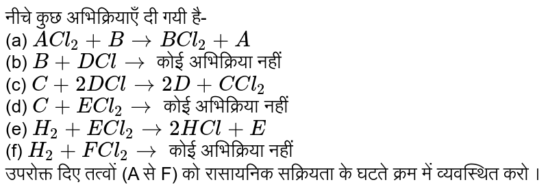 नीचे कुछ अभिक्रियाएँ दी गयी है- <br> (a) `ACl_(2)+BtoBCl_(2)+A` <br> (b) `B+DCl to` कोई अभिक्रिया नहीं <br> (c) `C+2DCl to2D+C Cl_(2)` <br> (d) `C+ECl_(2)to` कोई अभिक्रिया नहीं <br> (e) `H_(2)+ECl_(2)to2HCl+E` <br> (f) `H_(2)+FCl_(2)to` कोई अभिक्रिया नहीं  <br> उपरोक्त दिए तत्वों (A से F) को रासायनिक सक्रियता के घटते क्रम में व्यवस्थित करो । 