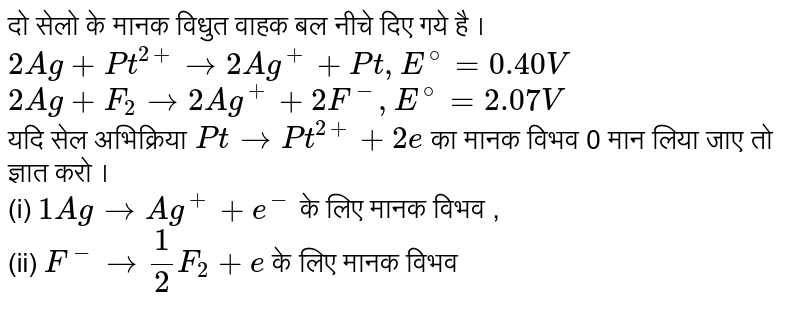 दो सेलो के मानक विधुत वाहक बल नीचे दिए गये है । <br> `2Ag+Pt^(2+)to2Ag^(+)+Pt,"   "E^(@)=0.40V` <br> `2Ag+F_(2)to2Ag^(+)+2F^(-),"     "E^(@)=2.07V` <br>  यदि सेल अभिक्रिया `Pt to Pt^(2+)+2e` का मानक विभव 0 मान लिया जाए तो ज्ञात करो । <br> (i) `1Ag to Ag^(+)+e^(-)` के लिए मानक विभव , <br> (ii) `F^(-)to(1)/(2)F_(2)+e` के लिए  मानक विभव 