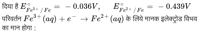 दिया है `E_(Fe^(3+)//Fe)^(@)=-0.036V,"  "E_(Fe^(2+)//Fe)^(@)=-0.439V` <br> परिवर्तन `Fe^(3+)(aq)+e^(-)toFe^(2+)(aq)` के लिये मानक  इलेक्ट्रोड विभव का मान होगा : 