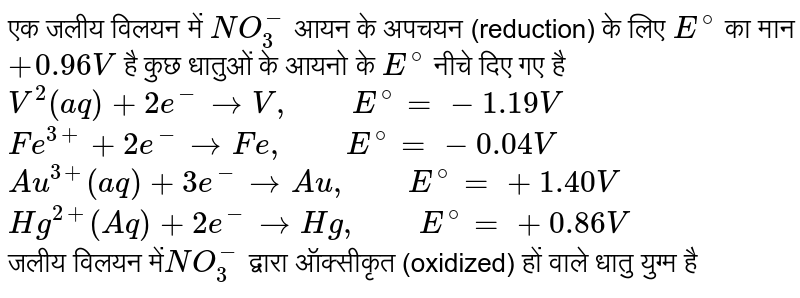 एक जलीय  विलयन में `NO_(3)^(-)`  आयन के अपचयन (reduction)  के लिए `E^(@)` का मान `+0.96V`  है कुछ धातुओं के आयनो के `E^(@)` नीचे दिए गए है <br> `V^(2)(aq)+2e^(-)toV,"    "E^(@)=-1.19V` <br> `Fe^(3+)+2e^(-)toFe,"    "E^(@)=-0.04V` <br> `Au^(3+)(aq)+3e^(-)toAu,"    "E^(@)=+1.40V` <br> `Hg^(2+)(Aq)+2e^(-)toHg,"    "E^(@)=+0.86V` <br> जलीय विलयन में`NO_(3)^(-)`  द्वारा ऑक्सीकृत (oxidized)  हों वाले धातु युग्म है 