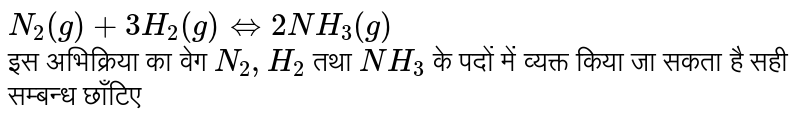 `N_2(g)+3H_2(g)hArr2NH_3(g)` <br> इस अभिक्रिया का वेग `N_2,H_2` तथा `NH_3` के पदों में व्यक्त किया जा सकता है सही सम्बन्ध छाँटिए