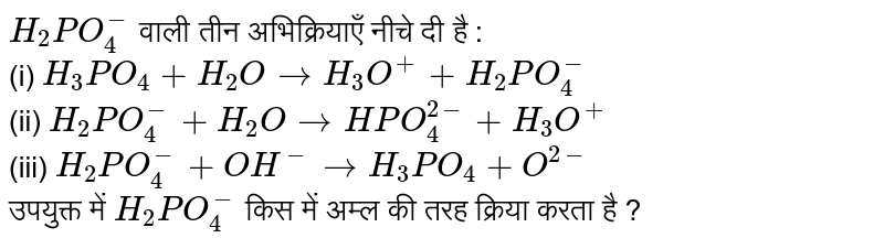 `H_(2)PO_(4)^(-)` वाली तीन अभिक्रियाएँ नीचे दी है : <br>  (i) `H_(3)PO_(4) + H_(2)O to H_(3)O^(+) + H_(2)PO_(4)^(-)` <br> (ii) `H_(2)PO_(4)^(-) + H_(2)O to HPO_(4)^(2-) + H_(3)O^(+)` <br> (iii) `H_(2)PO_(4)^(-) + OH^(-) to H_(3)PO_(4)+ O^(2-)` <br>  उपयुक्त में `H_(2)PO_(4)^(-)` किस में अम्ल की तरह क्रिया करता है ?