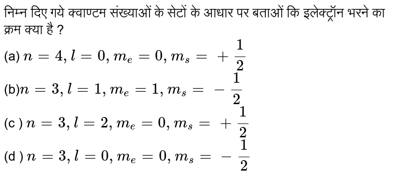 निम्न दिए गये क्वाण्टम संख्याओं के सेटों के आधार पर बताओं कि इलेक्ट्रॉन भरने का क्रम क्या है ?  <br> (a) `n=4,l=0,m_(e )=0,m_(s)= +- (1)/(2)` <br> (b)` n=3,l=1,m_( e)=1,m_(s)= -(1)/(2)` <br> (c ) `n=3,l=2,m_( e) = 0, m _(s ) = +(1)/(2) ` <br> (d ) ` n=3 , l  = 0 , m _(e )= 0, m _(s ) = - (1)/(2)`