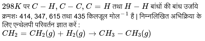 `298 K`  पर `C-H, C-C, C=H`  तथा `H-H` बांधों की  बांध उर्जाये क्रमशः 414, 347, 615  तथा  435  किलजूल मोल`""^-1 ` है | निम्नलिखित अभिक्रिया के लिए एन्थेलपी परिवर्तन ज्ञात करें :  <br> `CH_2=CH_2(g)+H_2(g)toCH_(3)-CH_(3)(g)`