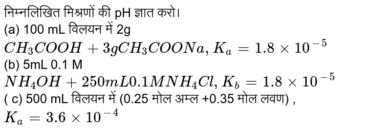 निम्नलिखित मिश्रणों की pH ज्ञात करो। <br> (a) 100 mL विलयन में 2g `CH_(3)COOH + 3g CH_(3)COONa, K_(a)=1.8 xx 10^(-5)` <br> (b) 5mL 0.1 M `NH_(4)OH + 250 mL 0.1 M NH_(4)Cl, K_(b) =1.8 xx 10^(-5)` <br> ( c) 500 mL विलयन में (0.25 मोल अम्ल +0.35 मोल लवण) , <br> `K_(a) = 3.6 xx 10^(-4)` 