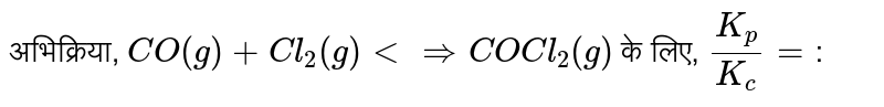 अभिक्रिया, `CO(g) +Cl_(2)(g) ltimplies COCl_(2)(g)` के लिए, `K_(p)/K_( c)=`: 