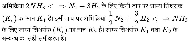 अभिक्रिया `2NH_(3) ltimplies N_(2) + 3H_(2)` के लिए किसी ताप पर साम्य सिथरांक `(K_( c))` का मान `K_(1)` है। इसी ताप पर अभिक्रिया `1/2N_(2) + 3/2H_(2) ltimplies NH_(3)` के लिए साम्य सिथरांक `(K_(c ))` का मान `K_(2)` है। साम्य सिथरांक `K_(1)` तथा `K_(2)` के सम्बन्ध का सही समीकरण है। 